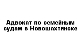 Адвокат по семейным судам в Новошахтинске 